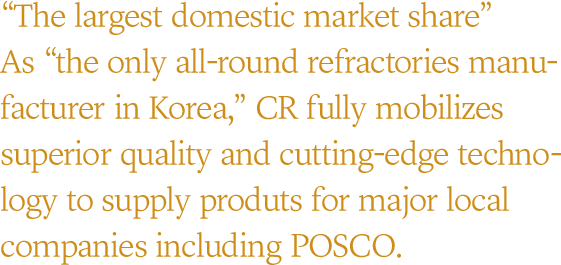 “The largest domestic market share” As “the only all-round refractories manu-facturer in Korea,” CR fully mobilizes superior quality and cutting-edge techno-logy to supply produts for major local companies including POSCO.