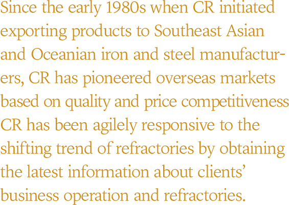 Since the early 1980s when CR initiated exporting products to Southeast Asian and Oceanian iron and steel anufactur-ers, CR has pioneered overseas markets based on quality and price competitiveness CR has been agilely responsive to the shifting trend of refractories by obtaining the latest information about clients’ business operation and refractories.